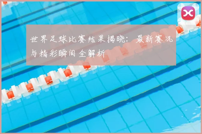 世界足球比赛结果揭晓：最新赛况与精彩瞬间全解析