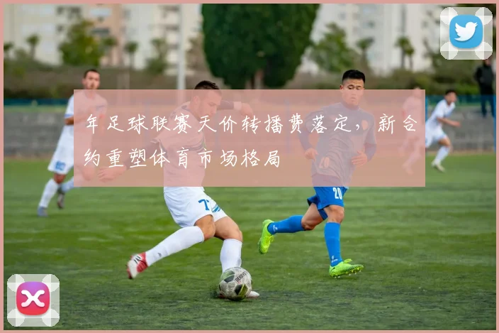 年足球联赛天价转播费落定，新合约重塑体育市场格局
