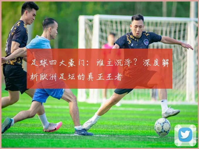 足球四大豪门：谁主沉浮？深度解析欧洲足坛的真正王者