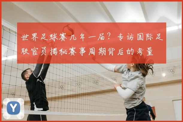 世界足球赛几年一届？专访国际足联官员揭秘赛事周期背后的考量