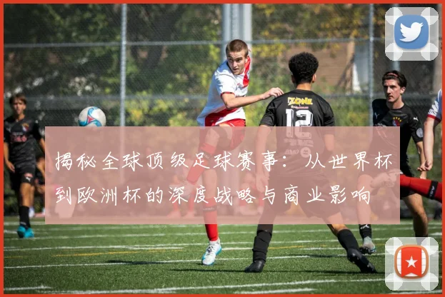 揭秘全球顶级足球赛事：从世界杯到欧洲杯的深度战略与商业影响