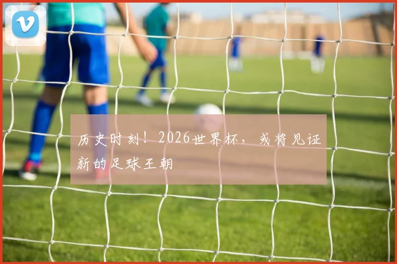 历史时刻！2026世界杯，或将见证新的足球王朝