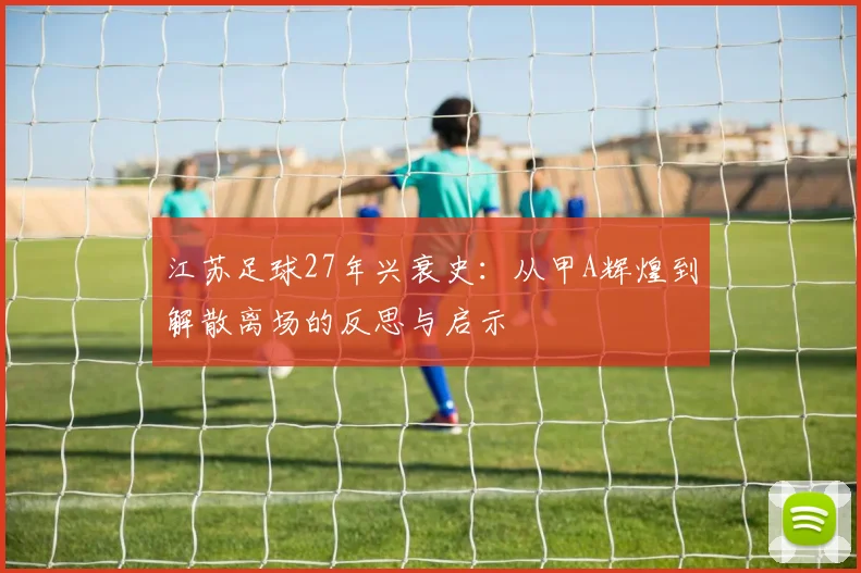 江苏足球27年兴衰史：从甲A辉煌到解散离场的反思与启示