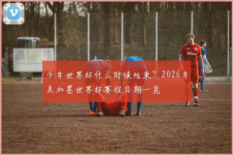 今年世界杯什么时候结束？2026年美加墨世界杯赛程日期一览