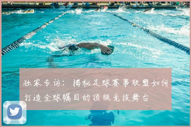 独家专访:揭秘足球赛事联盟如何打造全球瞩目的顶级竞技舞台